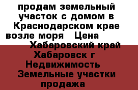 продам земельный участок с домом в Краснодарском крае возле моря › Цена ­ 2 300 000 - Хабаровский край, Хабаровск г. Недвижимость » Земельные участки продажа   